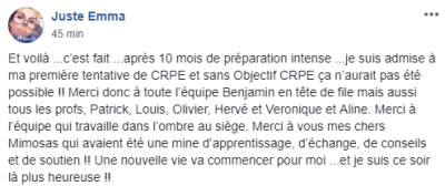 Après 10 mois de préparation intense, je suis admise à ma première tentative de CRPE et sans Objectif CRPE ça n'aurait pas été possible !! [...] Merci à l'équipe qui travaille dans l'ombre au siège. Une nouvelle vie va commencer pour moi [...] !!