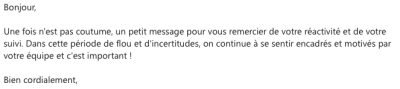 Un petit message pour vous remercier de votre réactivité et de votre suivi. Dans cette période de flou et d'incertitudes, on continue à se sentir encadrés et motivés par votre équipe et c'est important !