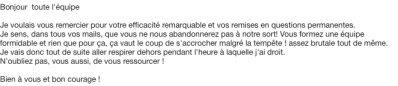 Je voulais vous remercier pour votre efficacité remarquable et vos remises en questions permanentes. Je sens, dans tous vos mails, que vous ne nous abandonnerez pas à notre sort! Vous formez une équipe formidable ...