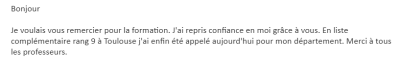 Je voulais vous remercier pour la formation. J'ai repris confiance en moi grâce à vous. En liste complémentaire rang 9 à Toulouse j'ai enfin été appelée aujourd'hui pour mon département. Merci à tous les professeurs.