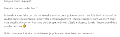 Je voulais donc vous remercier pour votre accompagnement (tous les supports sont vraiment top!!) mais aussi la dimension humaine de la prepa, même si c’était à distance j’avais l’impression d’être proche de vous.