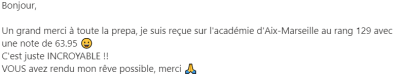 Un grand merci à toute la prepa, je suis reçue sur l'académie d'Aix-Marseille au rang 129 avec une note de 63.95. C'est juste INCROYABLE !!  VOUS avez rendu mon rêve possible, merci.