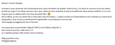 Je tenais à vous remercier très sincèrement pour votre formation de qualité. Grace à vous, j'ai réussi le concours et je suis même arrivée au rang n°2 du 3ème concours alors que c'était ma 1ère tentative et que je travaille avec deux jeunes enfants !