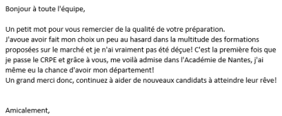 J'avoue avoir fait mon choix un peu au hasard dans la multitude des formations proposées sur le marché et je n'ai vraiment pas été déçue ! C'est la première fois que je passe le CRPE et grâce à vous, me voilà admise dans l'Académie de Nantes !