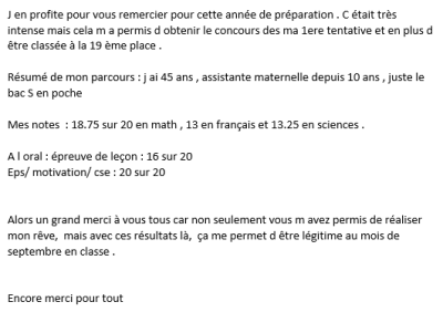 C'était très intense mais cela m'a permis d'obtenir le concours dès ma 1ère tentative et en plus d'être classée à la 19ème place. Un grand merci à vous tous car avec ces résultats-là, je me sens légitime au mois de septembre en classe !