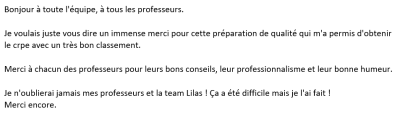 Je voulais juste vous dire un immense merci pour cette préparation de qualité qui m'a permis d'obtenir le crpe avec un très bon classement. Merci à chacun des professeurs pour leurs bons conseils, leur professionnalisme et leur bonne humeur.