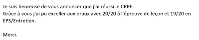 Je suis heureuse de vous annoncer que j'ai réussi le CRPE. Grâce à vous j'ai pu exceller aux oraux avec 20/20 à l'épreuve de leçon et 19/20 en EPS/Entretien.